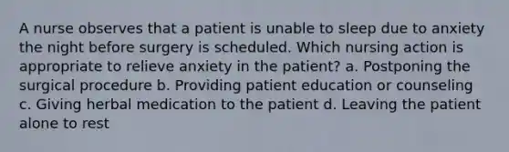 A nurse observes that a patient is unable to sleep due to anxiety the night before surgery is scheduled. Which nursing action is appropriate to relieve anxiety in the patient? a. Postponing the surgical procedure b. Providing patient education or counseling c. Giving herbal medication to the patient d. Leaving the patient alone to rest