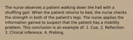 The nurse observes a patient walking down the hall with a shuffling gait. When the patient returns to bed, the nurse checks the strength in both of the patient's legs. The nurse applies the information gained to suspect that the patient has a mobility problem. This conclusion is an example of: 1. Cue. 2. Reflection. 3. Clinical inference. 4. Probing.