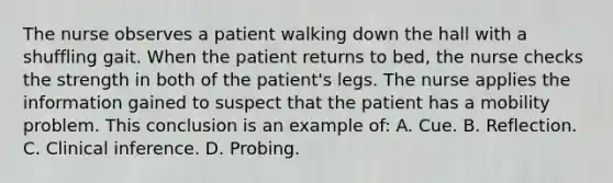 The nurse observes a patient walking down the hall with a shuffling gait. When the patient returns to bed, the nurse checks the strength in both of the patient's legs. The nurse applies the information gained to suspect that the patient has a mobility problem. This conclusion is an example of: A. Cue. B. Reflection. C. Clinical inference. D. Probing.