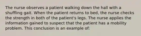 The nurse observes a patient walking down the hall with a shuffling gait. When the patient returns to bed, the nurse checks the strength in both of the patient's legs. The nurse applies the information gained to suspect that the patient has a mobility problem. This conclusion is an example of: