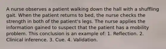 A nurse observes a patient walking down the hall with a shuffling gait. When the patient returns to bed, the nurse checks the strength in both of the patient's legs. The nurse applies the information gained to suspect that the patient has a mobility problem. This conclusion is an example of: 1. Reflection. 2. Clinical inference. 3. Cue. 4. Validation.