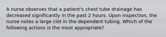 A nurse observes that a patient's chest tube drainage has decreased significantly in the past 2 hours. Upon inspection, the nurse notes a large clot in the dependent tubing. Which of the following actions is the most appropriate?