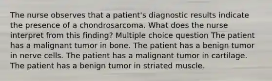 The nurse observes that a patient's diagnostic results indicate the presence of a chondrosarcoma. What does the nurse interpret from this finding? Multiple choice question The patient has a malignant tumor in bone. The patient has a benign tumor in nerve cells. The patient has a malignant tumor in cartilage. The patient has a benign tumor in striated muscle.