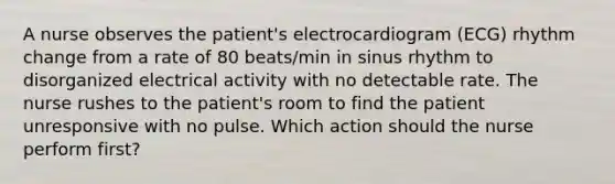 A nurse observes the patient's electrocardiogram (ECG) rhythm change from a rate of 80 beats/min in sinus rhythm to disorganized electrical activity with no detectable rate. The nurse rushes to the patient's room to find the patient unresponsive with no pulse. Which action should the nurse perform first?