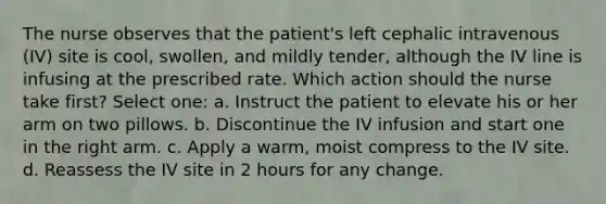 The nurse observes that the patient's left cephalic intravenous (IV) site is cool, swollen, and mildly tender, although the IV line is infusing at the prescribed rate. Which action should the nurse take first? Select one: a. Instruct the patient to elevate his or her arm on two pillows. b. Discontinue the IV infusion and start one in the right arm. c. Apply a warm, moist compress to the IV site. d. Reassess the IV site in 2 hours for any change.