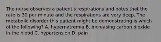 The nurse observes a patient's respirations and notes that the rate is 30 per minute and the respirations are very deep. The metabolic disorder this patient might be demonstrating is which of the following? A. hypernatremia B. increasing carbon dioxide in the blood C. hypertension D. pain