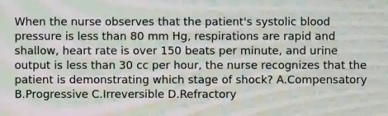 When the nurse observes that the patient's systolic blood pressure is less than 80 mm Hg, respirations are rapid and shallow, heart rate is over 150 beats per minute, and urine output is less than 30 cc per hour, the nurse recognizes that the patient is demonstrating which stage of shock? A.Compensatory B.Progressive C.Irreversible D.Refractory