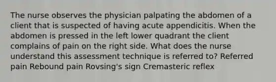 The nurse observes the physician palpating the abdomen of a client that is suspected of having acute appendicitis. When the abdomen is pressed in the left lower quadrant the client complains of pain on the right side. What does the nurse understand this assessment technique is referred to? Referred pain Rebound pain Rovsing's sign Cremasteric reflex