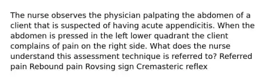 The nurse observes the physician palpating the abdomen of a client that is suspected of having acute appendicitis. When the abdomen is pressed in the left lower quadrant the client complains of pain on the right side. What does the nurse understand this assessment technique is referred to? Referred pain Rebound pain Rovsing sign Cremasteric reflex