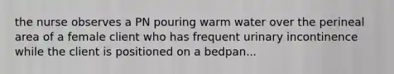 the nurse observes a PN pouring warm water over the perineal area of a female client who has frequent urinary incontinence while the client is positioned on a bedpan...