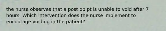 the nurse observes that a post op pt is unable to void after 7 hours. Which intervention does the nurse implement to encourage voiding in the patient?