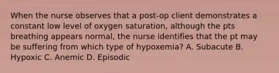 When the nurse observes that a post-op client demonstrates a constant low level of oxygen saturation, although the pts breathing appears normal, the nurse identifies that the pt may be suffering from which type of hypoxemia? A. Subacute B. Hypoxic C. Anemic D. Episodic