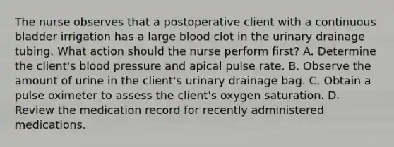 The nurse observes that a postoperative client with a continuous bladder irrigation has a large blood clot in the urinary drainage tubing. What action should the nurse perform first? A. Determine the client's blood pressure and apical pulse rate. B. Observe the amount of urine in the client's urinary drainage bag. C. Obtain a pulse oximeter to assess the client's oxygen saturation. D. Review the medication record for recently administered medications.