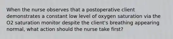 When the nurse observes that a postoperative client demonstrates a constant low level of oxygen saturation via the O2 saturation monitor despite the client's breathing appearing normal, what action should the nurse take first?