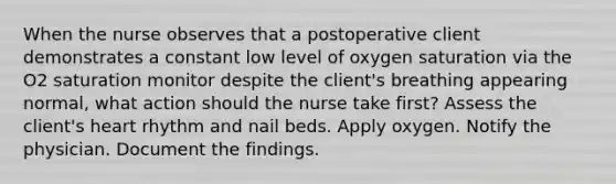 When the nurse observes that a postoperative client demonstrates a constant low level of oxygen saturation via the O2 saturation monitor despite the client's breathing appearing normal, what action should the nurse take first? Assess the client's heart rhythm and nail beds. Apply oxygen. Notify the physician. Document the findings.