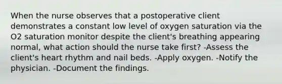 When the nurse observes that a postoperative client demonstrates a constant low level of oxygen saturation via the O 2 saturation monitor despite the client's breathing appearing normal, what action should the nurse take first? -Assess the client's heart rhythm and nail beds. -Apply oxygen. -Notify the physician. -Document the findings.