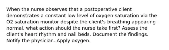 When the nurse observes that a postoperative client demonstrates a constant low level of oxygen saturation via the O2 saturation monitor despite the client's breathing appearing normal, what action should the nurse take first? Assess the client's heart rhythm and nail beds. Document the findings. Notify the physician. Apply oxygen.