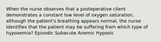 When the nurse observes that a postoperative client demonstrates a constant low level of oxygen saturation, although the patient's breathing appears normal, the nurse identifies that the patient may be suffering from which type of hypoxemia? Episodic Subacute Anemic Hypoxic