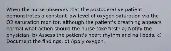 When the nurse observes that the postoperative patient demonstrates a constant low level of oxygen saturation via the O2 saturation monitor, although the patient's breathing appears normal what action should the nurse take first? a) Notify the physician. b) Assess the patient's heart rhythm and nail beds. c) Document the findings. d) Apply oxygen.