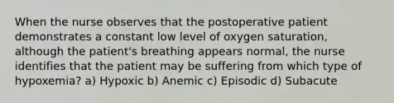 When the nurse observes that the postoperative patient demonstrates a constant low level of oxygen saturation, although the patient's breathing appears normal, the nurse identifies that the patient may be suffering from which type of hypoxemia? a) Hypoxic b) Anemic c) Episodic d) Subacute