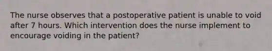 The nurse observes that a postoperative patient is unable to void after 7 hours. Which intervention does the nurse implement to encourage voiding in the patient?