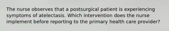 The nurse observes that a postsurgical patient is experiencing symptoms of atelectasis. Which intervention does the nurse implement before reporting to the primary health care provider?