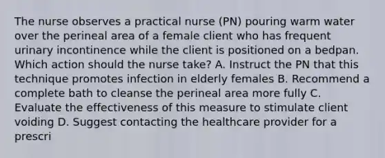 The nurse observes a practical nurse (PN) pouring warm water over the perineal area of a female client who has frequent urinary incontinence while the client is positioned on a bedpan. Which action should the nurse take? A. Instruct the PN that this technique promotes infection in elderly females B. Recommend a complete bath to cleanse the perineal area more fully C. Evaluate the effectiveness of this measure to stimulate client voiding D. Suggest contacting the healthcare provider for a prescri