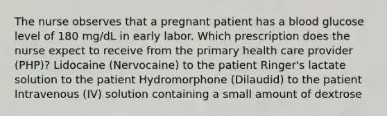 The nurse observes that a pregnant patient has a blood glucose level of 180 mg/dL in early labor. Which prescription does the nurse expect to receive from the primary health care provider (PHP)? Lidocaine (Nervocaine) to the patient Ringer's lactate solution to the patient Hydromorphone (Dilaudid) to the patient Intravenous (IV) solution containing a small amount of dextrose