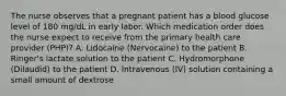 The nurse observes that a pregnant patient has a blood glucose level of 180 mg/dL in early labor. Which medication order does the nurse expect to receive from the primary health care provider (PHP)? A. Lidocaine (Nervocaine) to the patient B. Ringer's lactate solution to the patient C. Hydromorphone (Dilaudid) to the patient D. Intravenous (IV) solution containing a small amount of dextrose