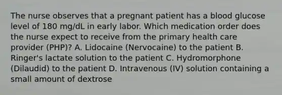 The nurse observes that a pregnant patient has a blood glucose level of 180 mg/dL in early labor. Which medication order does the nurse expect to receive from the primary health care provider (PHP)? A. Lidocaine (Nervocaine) to the patient B. Ringer's lactate solution to the patient C. Hydromorphone (Dilaudid) to the patient D. Intravenous (IV) solution containing a small amount of dextrose