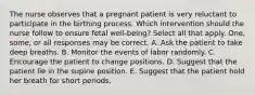 The nurse observes that a pregnant patient is very reluctant to participate in the birthing process. Which intervention should the nurse follow to ensure fetal well-being? Select all that apply. One, some, or all responses may be correct. A. Ask the patient to take deep breaths. B. Monitor the events of labor randomly. C. Encourage the patient to change positions. D. Suggest that the patient lie in the supine position. E. Suggest that the patient hold her breath for short periods.