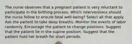 The nurse observes that a pregnant patient is very reluctant to participate in the birthing process. Which interventions should the nurse follow to ensure fetal well-being? Select all that apply. Ask the patient to take deep breaths. Monitor the events of labor randomly. Encourage the patient to change positions. Suggest that the patient lie in the supine position. Suggest that the patient hold her breath for short periods.