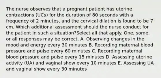 The nurse observes that a pregnant patient has uterine contractions (UCs) for the duration of 80 seconds with a frequency of 2 minutes, and the cervical dilation is found to be 7 cm. Which additional assessment should the nurse conduct for the patient in such a situation?Select all that apply. One, some, or all responses may be correct. A. Observing changes in the mood and energy every 30 minutes B. Recording maternal blood pressure and pulse every 60 minutes C. Recording maternal blood pressure and pulse every 15 minutes D. Assessing uterine activity (UA) and vaginal show every 10 minutes E. Assessing UA and vaginal show every 30 minutes