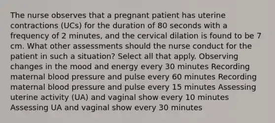 The nurse observes that a pregnant patient has uterine contractions (UCs) for the duration of 80 seconds with a frequency of 2 minutes, and the cervical dilation is found to be 7 cm. What other assessments should the nurse conduct for the patient in such a situation? Select all that apply. Observing changes in the mood and energy every 30 minutes Recording maternal blood pressure and pulse every 60 minutes Recording maternal blood pressure and pulse every 15 minutes Assessing uterine activity (UA) and vaginal show every 10 minutes Assessing UA and vaginal show every 30 minutes