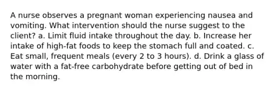 A nurse observes a pregnant woman experiencing nausea and vomiting. What intervention should the nurse suggest to the client? a. Limit fluid intake throughout the day. b. Increase her intake of high-fat foods to keep the stomach full and coated. c. Eat small, frequent meals (every 2 to 3 hours). d. Drink a glass of water with a fat-free carbohydrate before getting out of bed in the morning.