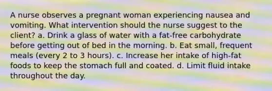 A nurse observes a pregnant woman experiencing nausea and vomiting. What intervention should the nurse suggest to the client? a. Drink a glass of water with a fat-free carbohydrate before getting out of bed in the morning. b. Eat small, frequent meals (every 2 to 3 hours). c. Increase her intake of high-fat foods to keep the stomach full and coated. d. Limit fluid intake throughout the day.