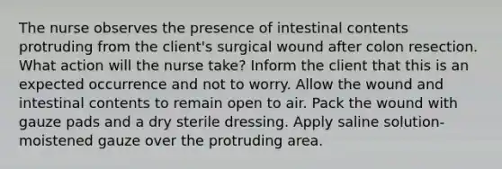 The nurse observes the presence of intestinal contents protruding from the client's surgical wound after colon resection. What action will the nurse take? Inform the client that this is an expected occurrence and not to worry. Allow the wound and intestinal contents to remain open to air. Pack the wound with gauze pads and a dry sterile dressing. Apply saline solution-moistened gauze over the protruding area.