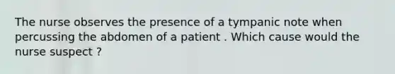 The nurse observes the presence of a tympanic note when percussing the abdomen of a patient . Which cause would the nurse suspect ?