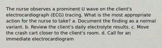 The nurse observes a prominent U wave on the client's electrocardiograph (ECG) tracing. What is the most appropriate action for the nurse to take? a. Document the finding as a normal variant. b. Review the client's daily electrolyte results. c. Move the crash cart closer to the client's room. d. Call for an immediate electrocardiogram