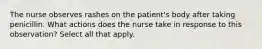 The nurse observes rashes on the patient's body after taking penicillin. What actions does the nurse take in response to this observation? Select all that apply.