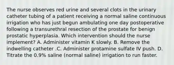 The nurse observes red urine and several clots in the urinary catheter tubing of a patient receiving a normal saline continuous irrigation who has just begun ambulating one day postoperative following a transurethral resection of the prostate for benign prostatic hyperplasia. Which intervention should the nurse implement? A. Administer vitamin K slowly. B. Remove the indwelling catheter .C. Administer protamine sulfate IV push. D. Titrate the 0.9% saline (normal saline) irrigation to run faster.