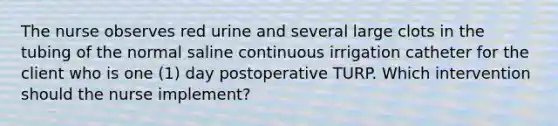 The nurse observes red urine and several large clots in the tubing of the normal saline continuous irrigation catheter for the client who is one (1) day postoperative TURP. Which intervention should the nurse implement?