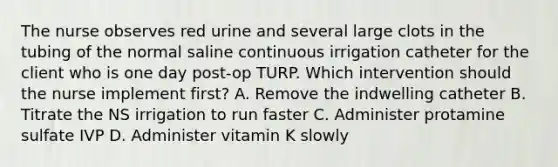 The nurse observes red urine and several large clots in the tubing of the normal saline continuous irrigation catheter for the client who is one day post-op TURP. Which intervention should the nurse implement first? A. Remove the indwelling catheter B. Titrate the NS irrigation to run faster C. Administer protamine sulfate IVP D. Administer vitamin K slowly