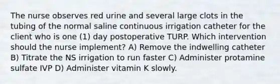 The nurse observes red urine and several large clots in the tubing of the normal saline continuous irrigation catheter for the client who is one (1) day postoperative TURP. Which intervention should the nurse implement? A) Remove the indwelling catheter B) Titrate the NS irrigation to run faster C) Administer protamine sulfate IVP D) Administer vitamin K slowly.