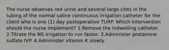 The nurse observes red urine and several large clots in the tubing of the normal saline continuous irrigation catheter for the client who is one (1) day postoperative TURP. Which intervention should the nurse implement? 1.Remove the indwelling catheter. 2.Titrate the NS irrigation to run faster. 3.Administer protamine sulfate IVP. 4.Administer vitamin K slowly.