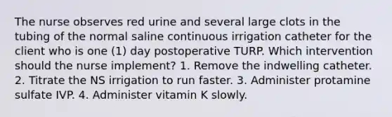 The nurse observes red urine and several large clots in the tubing of the normal saline continuous irrigation catheter for the client who is one (1) day postoperative TURP. Which intervention should the nurse implement? 1. Remove the indwelling catheter. 2. Titrate the NS irrigation to run faster. 3. Administer protamine sulfate IVP. 4. Administer vitamin K slowly.