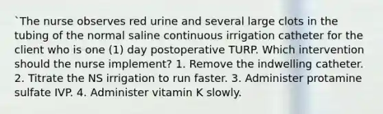 `The nurse observes red urine and several large clots in the tubing of the normal saline continuous irrigation catheter for the client who is one (1) day postoperative TURP. Which intervention should the nurse implement? 1. Remove the indwelling catheter. 2. Titrate the NS irrigation to run faster. 3. Administer protamine sulfate IVP. 4. Administer vitamin K slowly.