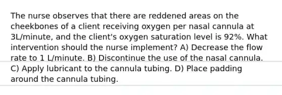 The nurse observes that there are reddened areas on the cheekbones of a client receiving oxygen per nasal cannula at 3L/minute, and the client's oxygen saturation level is 92%. What intervention should the nurse implement? A) Decrease the flow rate to 1 L/minute. B) Discontinue the use of the nasal cannula. C) Apply lubricant to the cannula tubing. D) Place padding around the cannula tubing.