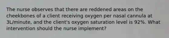 The nurse observes that there are reddened areas on the cheekbones of a client receiving oxygen per nasal cannula at 3L/minute, and the client's oxygen saturation level is 92%. What intervention should the nurse implement?