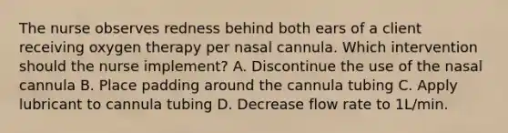 The nurse observes redness behind both ears of a client receiving oxygen therapy per nasal cannula. Which intervention should the nurse implement? A. Discontinue the use of the nasal cannula B. Place padding around the cannula tubing C. Apply lubricant to cannula tubing D. Decrease flow rate to 1L/min.